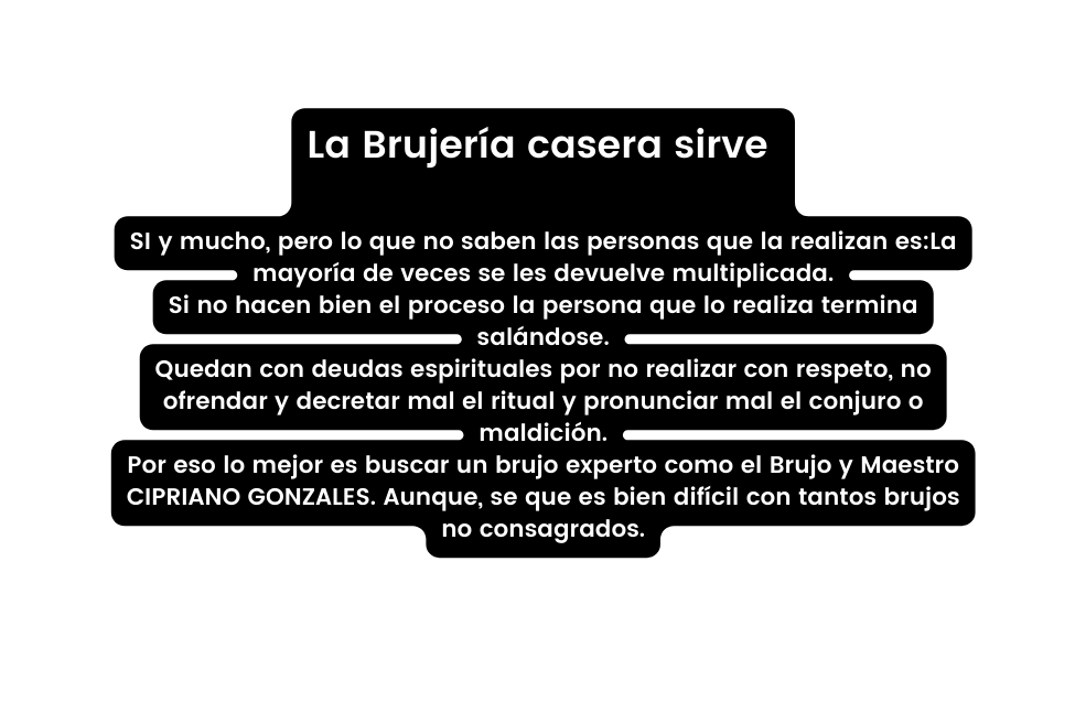 La Brujería casera sirve SI y mucho pero lo que no saben las personas que la realizan es La mayoría de veces se les devuelve multiplicada Si no hacen bien el proceso la persona que lo realiza termina salándose Quedan con deudas espirituales por no realizar con respeto no ofrendar y decretar mal el ritual y pronunciar mal el conjuro o maldición Por eso lo mejor es buscar un brujo experto como el Brujo y Maestro CIPRIANO GONZALES Aunque se que es bien difícil con tantos brujos no consagrados